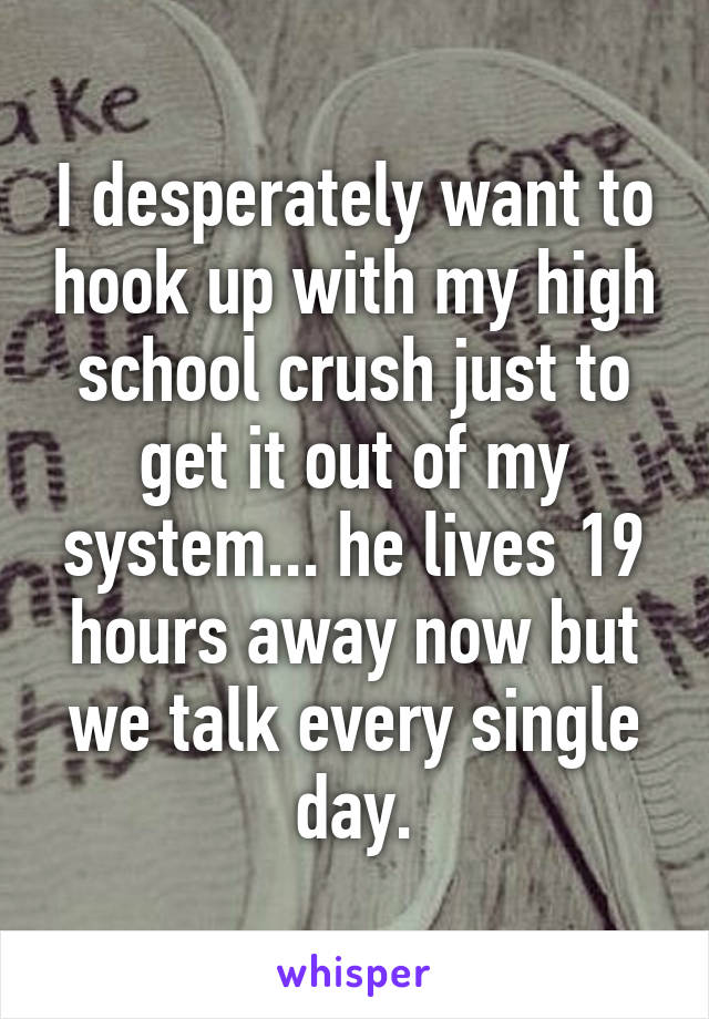 I desperately want to hook up with my high school crush just to get it out of my system... he lives 19 hours away now but we talk every single day.