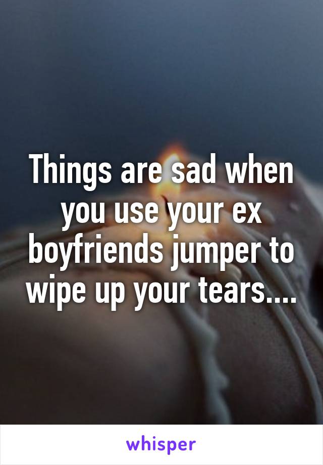 Things are sad when you use your ex boyfriends jumper to wipe up your tears....