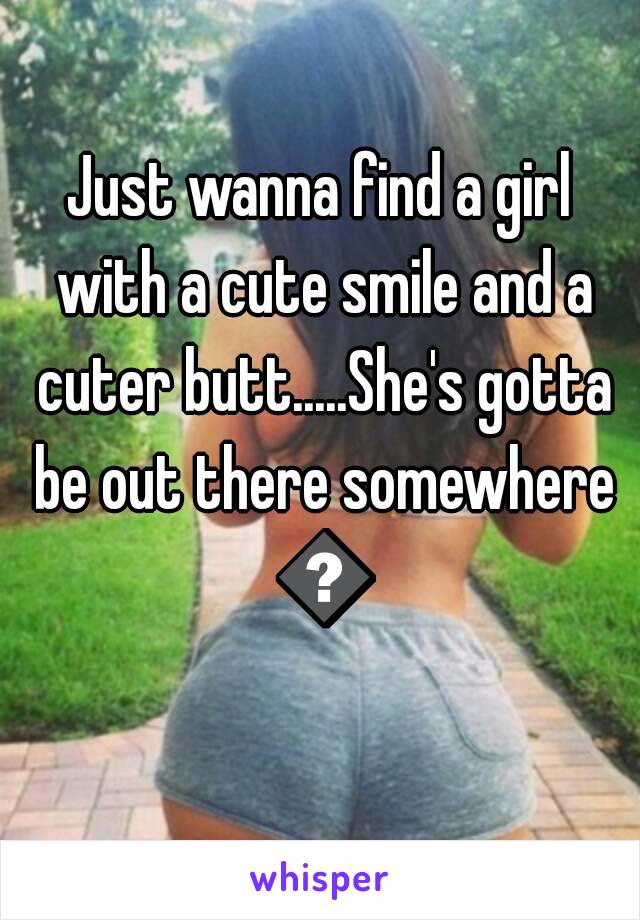 Just wanna find a girl with a cute smile and a cuter butt.....She's gotta be out there somewhere 😝