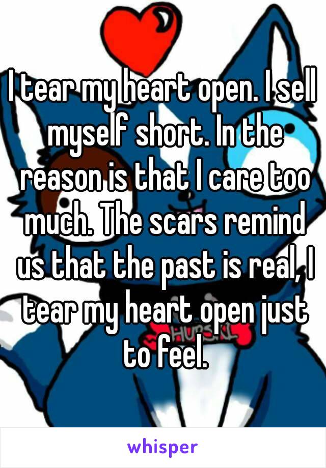 I tear my heart open. I sell myself short. In the reason is that I care too much. The scars remind us that the past is real, I tear my heart open just to feel.