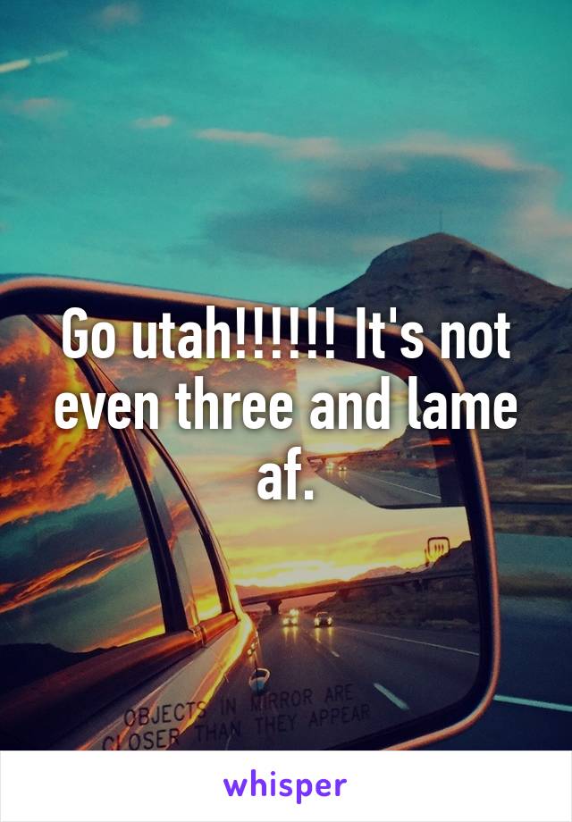 Go utah!!!!!! It's not even three and lame af.