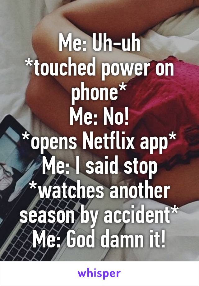 Me: Uh-uh
*touched power on phone*
Me: No!
*opens Netflix app*
Me: I said stop
*watches another season by accident*
Me: God damn it!