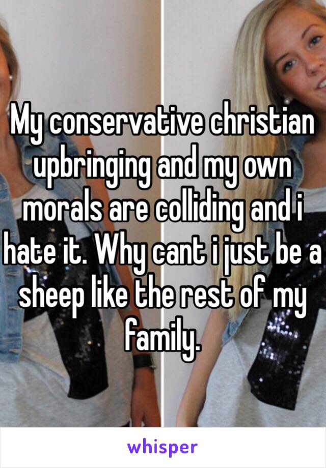 My conservative christian upbringing and my own morals are colliding and i hate it. Why cant i just be a sheep like the rest of my family. 