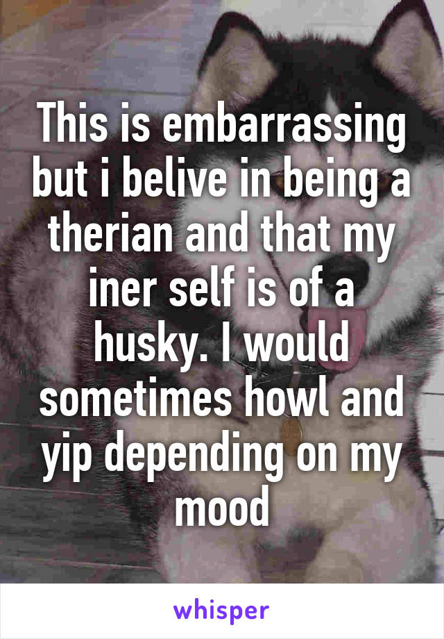 This is embarrassing but i belive in being a therian and that my iner self is of a husky. I would sometimes howl and yip depending on my mood