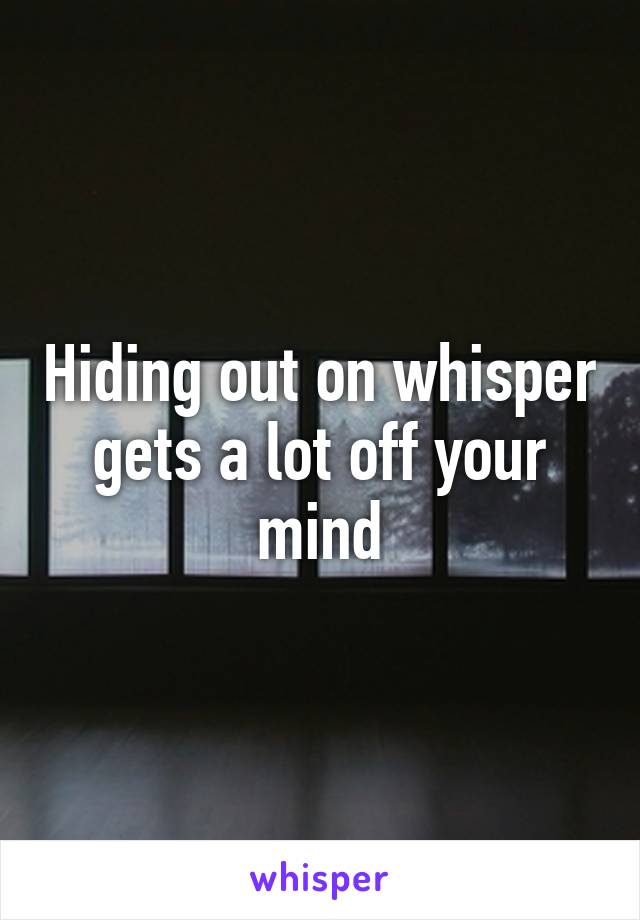 Hiding out on whisper gets a lot off your mind