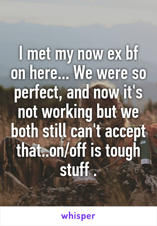 I met my now ex bf on here... We were so perfect, and now it's not working but we both still can't accept that..on/off is tough stuff .