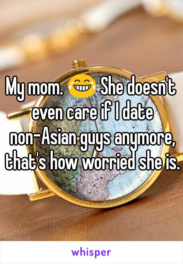 My mom. 😂 She doesn't even care if I date non-Asian guys anymore, that's how worried she is.