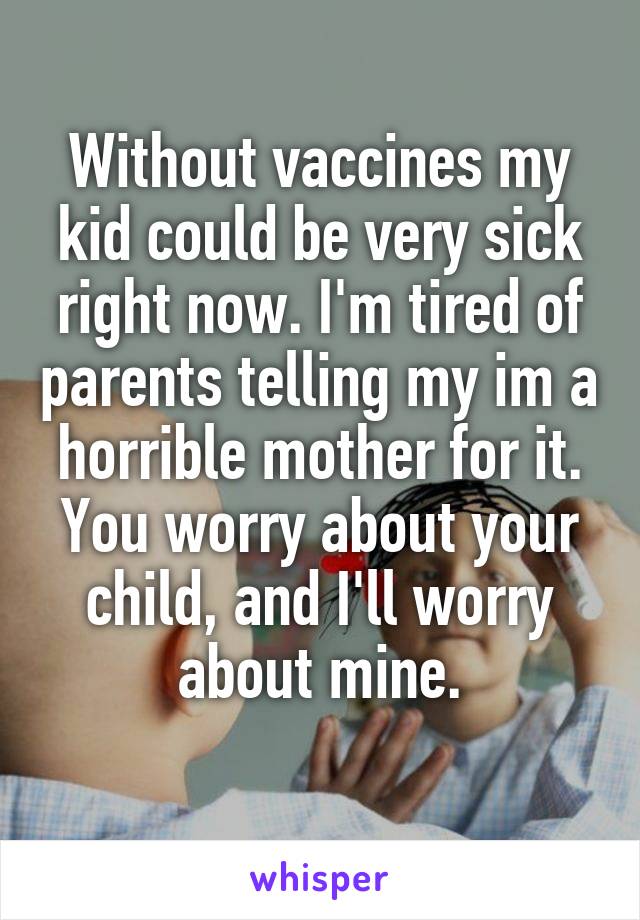 Without vaccines my kid could be very sick right now. I'm tired of parents telling my im a horrible mother for it. You worry about your child, and I'll worry about mine.
