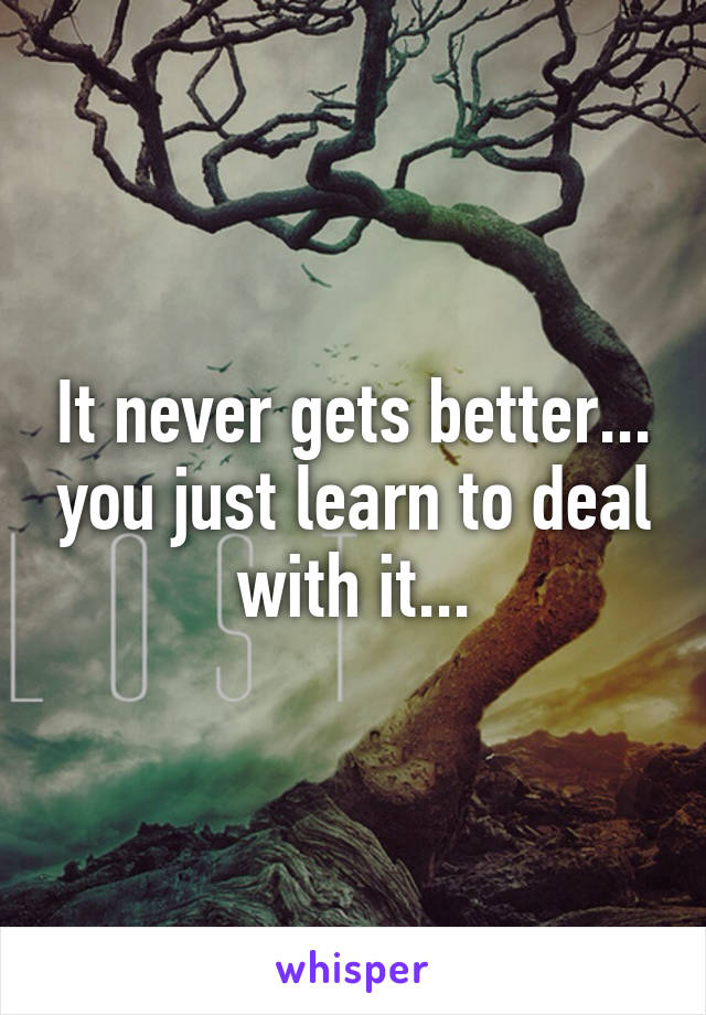 It never gets better... you just learn to deal with it...