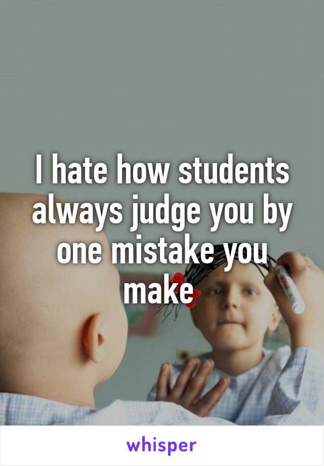 I hate how students always judge you by one mistake you make 