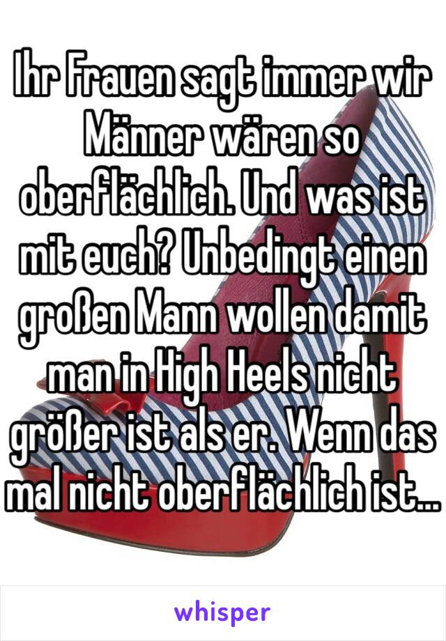 Ihr Frauen sagt immer wir Männer wären so oberflächlich. Und was ist mit euch? Unbedingt einen großen Mann wollen damit man in High Heels nicht größer ist als er. Wenn das mal nicht oberflächlich ist...