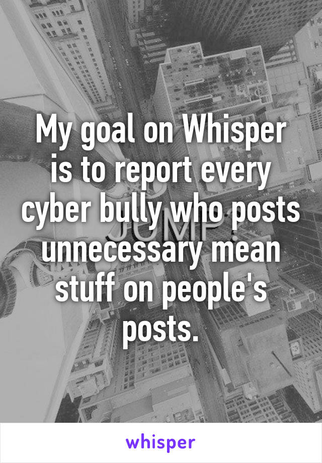 My goal on Whisper is to report every cyber bully who posts unnecessary mean stuff on people's posts.