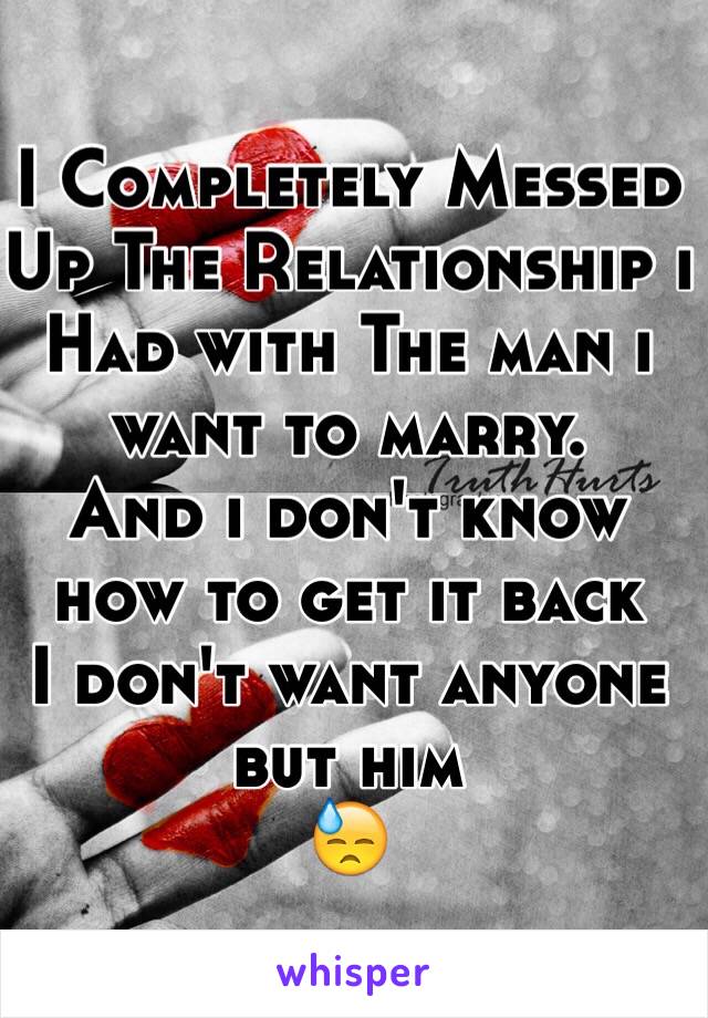 I Completely Messed Up The Relationship i Had with The man i want to marry.
And i don't know how to get it back 
I don't want anyone but him
😓 