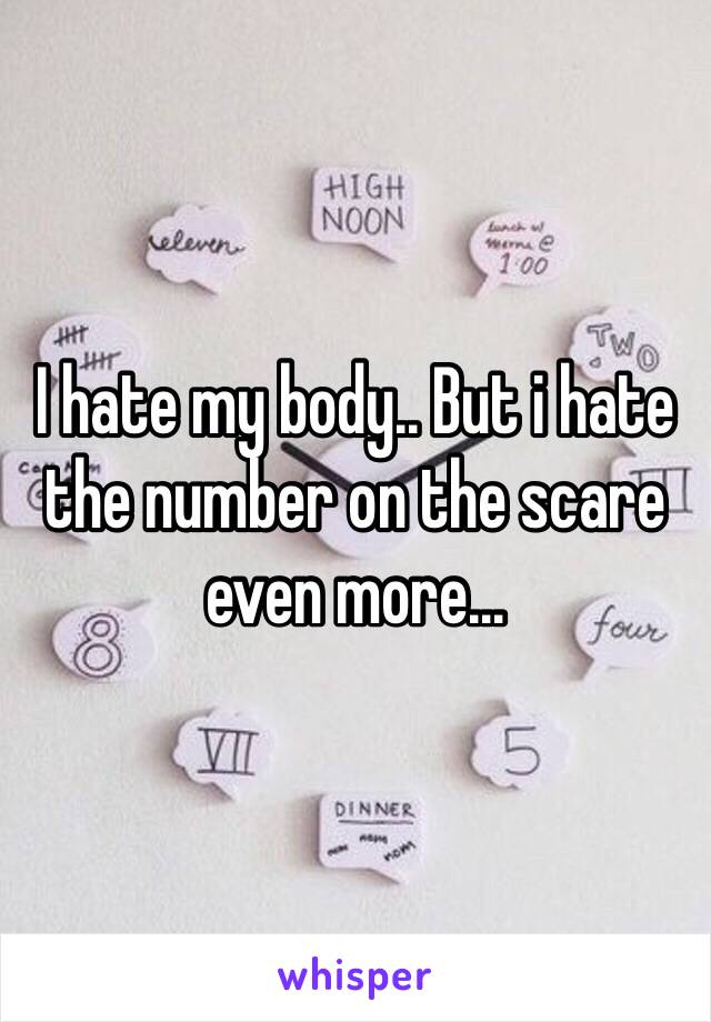 I hate my body.. But i hate the number on the scare even more…