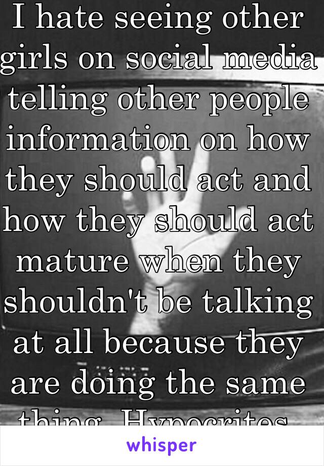 I hate seeing other girls on social media telling other people information on how they should act and how they should act mature when they shouldn't be talking at all because they are doing the same thing. Hypocrites.