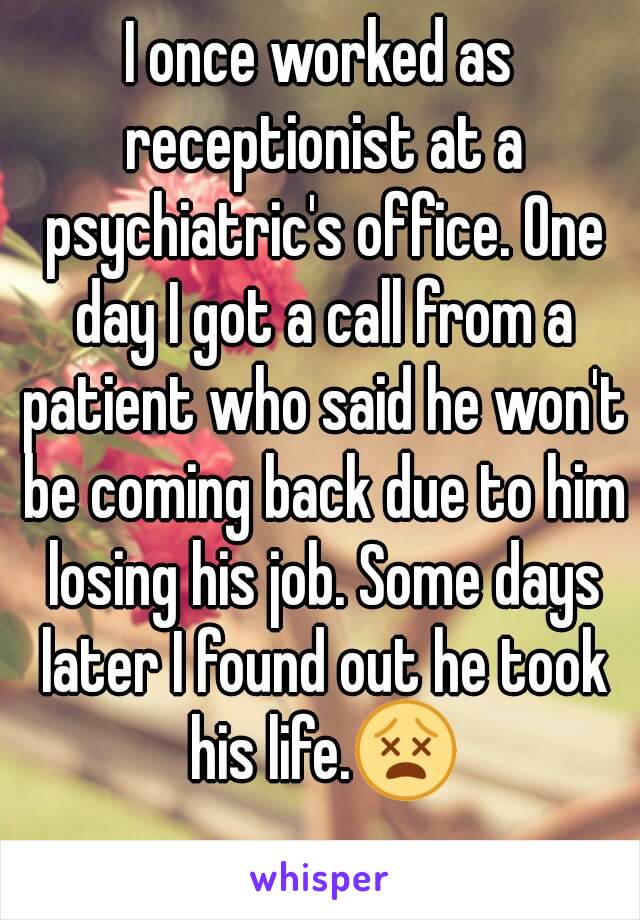 I once worked as receptionist at a psychiatric's office. One day I got a call from a patient who said he won't be coming back due to him losing his job. Some days later I found out he took his life.😵