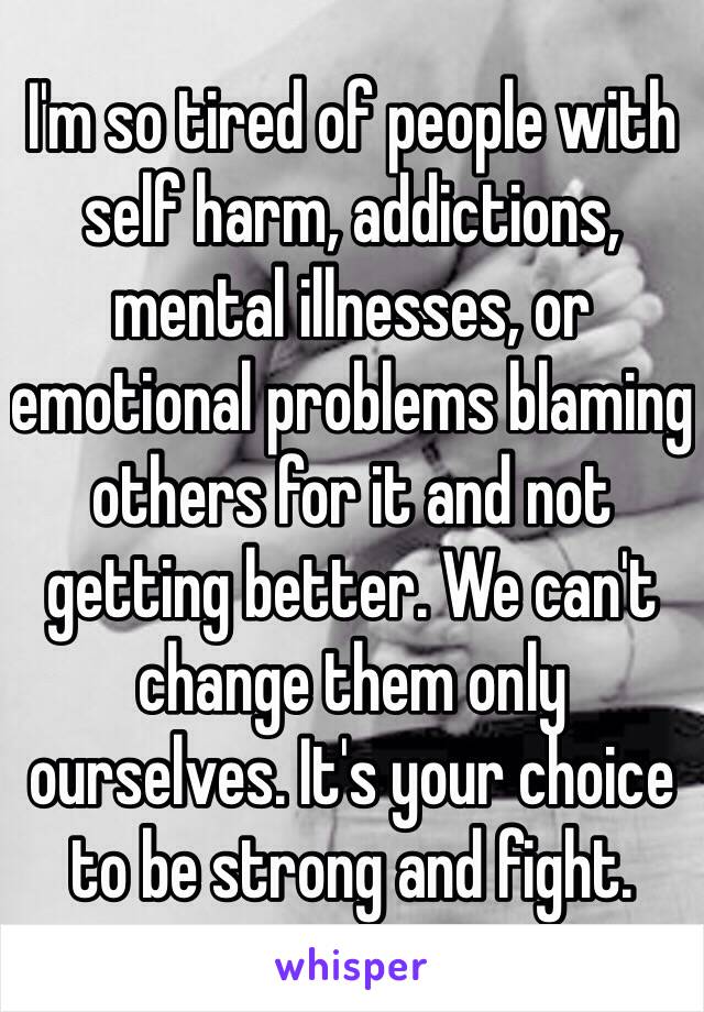 I'm so tired of people with self harm, addictions, mental illnesses, or emotional problems blaming others for it and not getting better. We can't change them only ourselves. It's your choice to be strong and fight. 