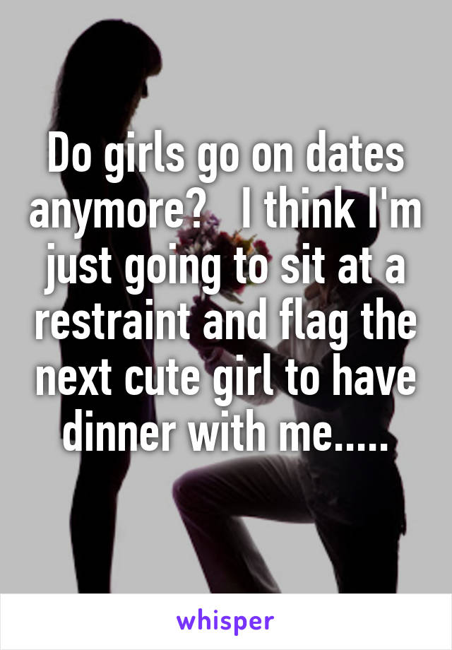 Do girls go on dates anymore?   I think I'm just going to sit at a restraint and flag the next cute girl to have dinner with me.....
