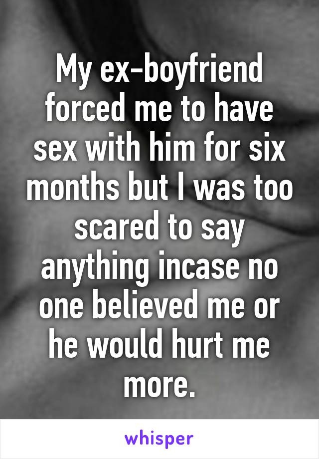 My ex-boyfriend forced me to have sex with him for six months but I was too scared to say anything incase no one believed me or he would hurt me more.