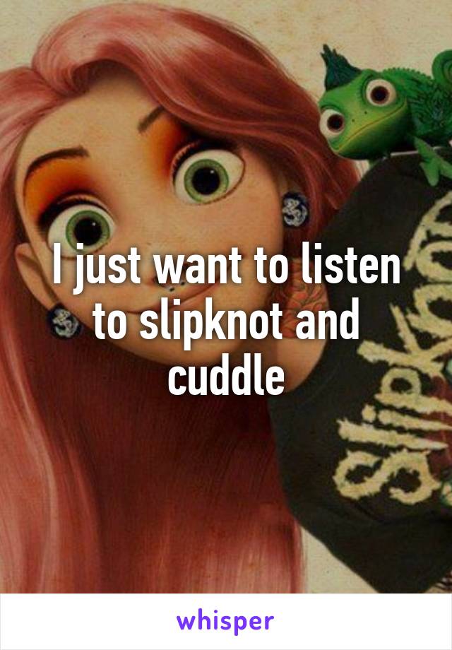 I just want to listen to slipknot and cuddle