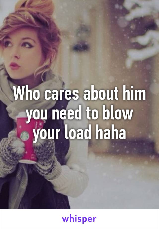 Who cares about him you need to blow your load haha