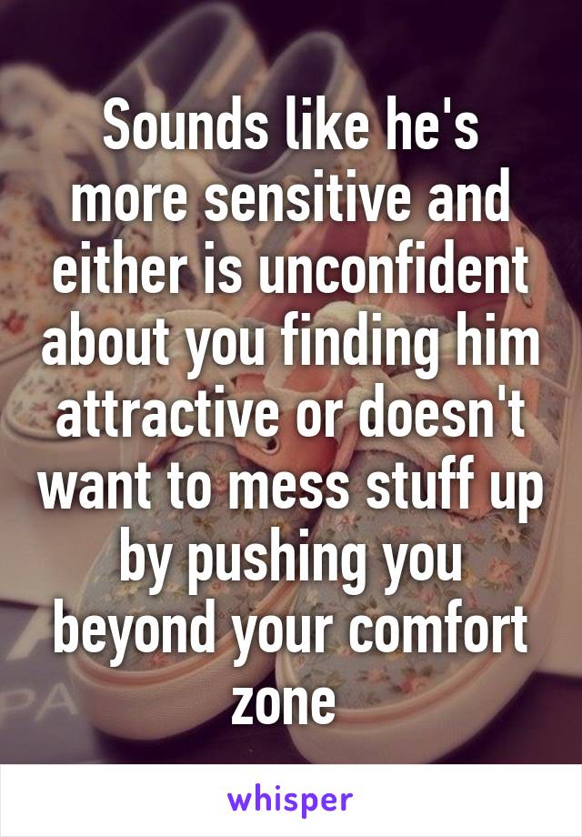 Sounds like he's more sensitive and either is unconfident about you finding him attractive or doesn't want to mess stuff up by pushing you beyond your comfort zone 