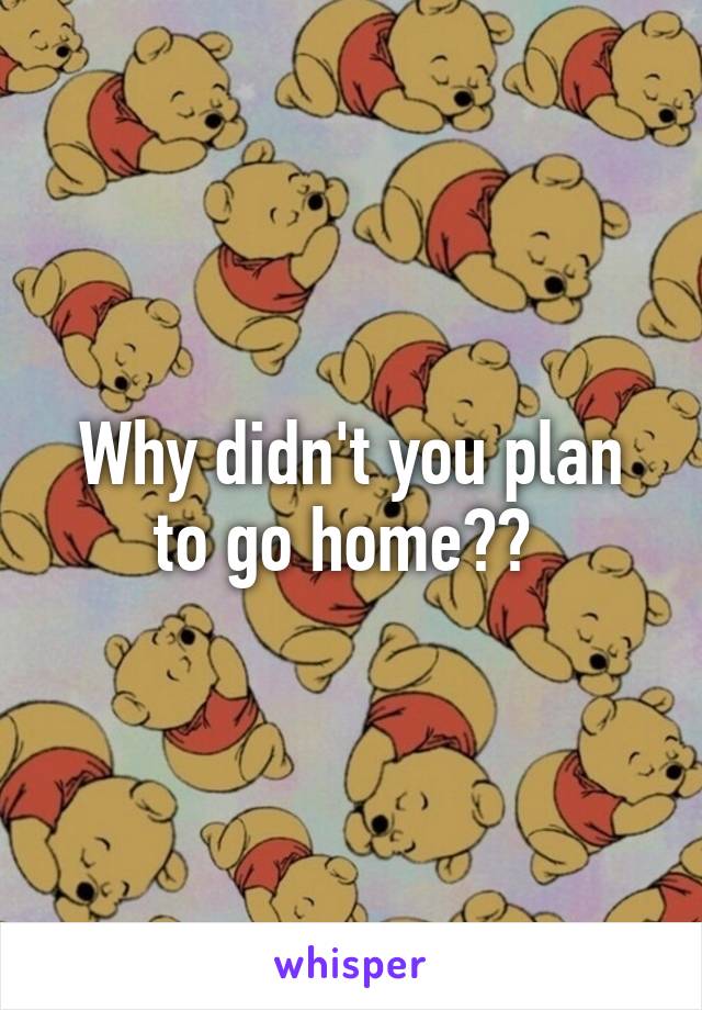 Why didn't you plan to go home?? 