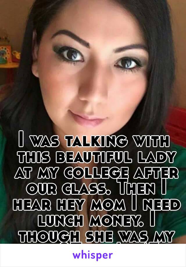 I was talking with this beautiful lady at my college after our class. Then I hear hey mom I need lunch money. I though she was my age 27, she's 43. 