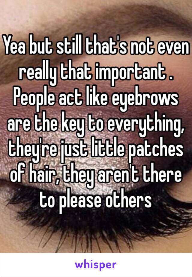 Yea but still that's not even really that important . People act like eyebrows are the key to everything, they're just little patches of hair, they aren't there to please others