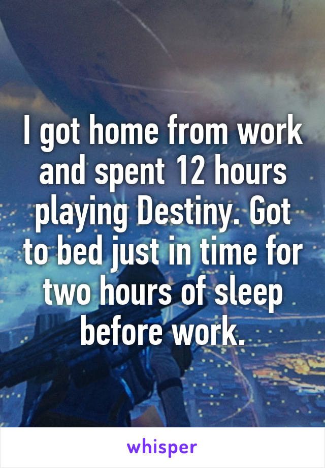 I got home from work and spent 12 hours playing Destiny. Got to bed just in time for two hours of sleep before work.