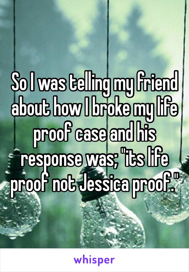 So I was telling my friend about how I broke my life proof case and his response was; "its life proof not Jessica proof."