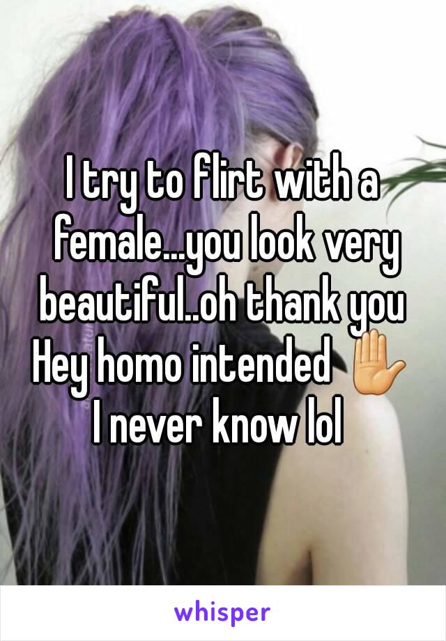 I try to flirt with a female...you look very beautiful..oh thank you 
Hey homo intended ✋
I never know lol 