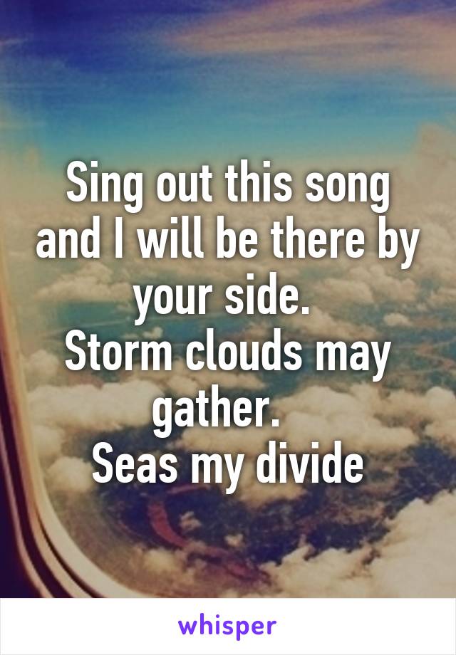 Sing out this song and I will be there by your side. 
Storm clouds may gather.  
Seas my divide