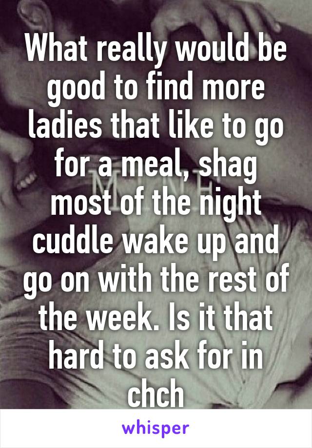 What really would be good to find more ladies that like to go for a meal, shag most of the night cuddle wake up and go on with the rest of the week. Is it that hard to ask for in chch