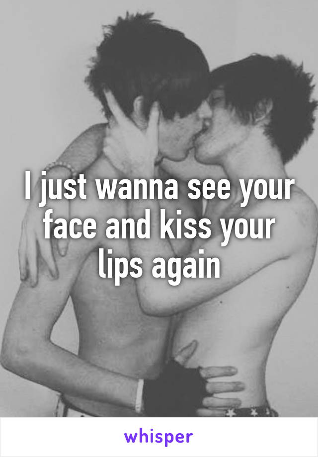 I just wanna see your face and kiss your lips again