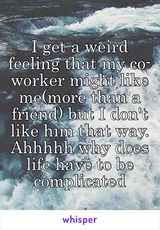 I get a weird feeling that my co-worker might like me(more than a friend) but I don't like him that way. Ahhhhh why does life have to be complicated 