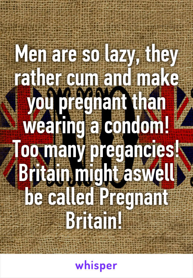 Men are so lazy, they rather cum and make you pregnant than wearing a condom! Too many pregancies! Britain might aswell be called Pregnant Britain! 