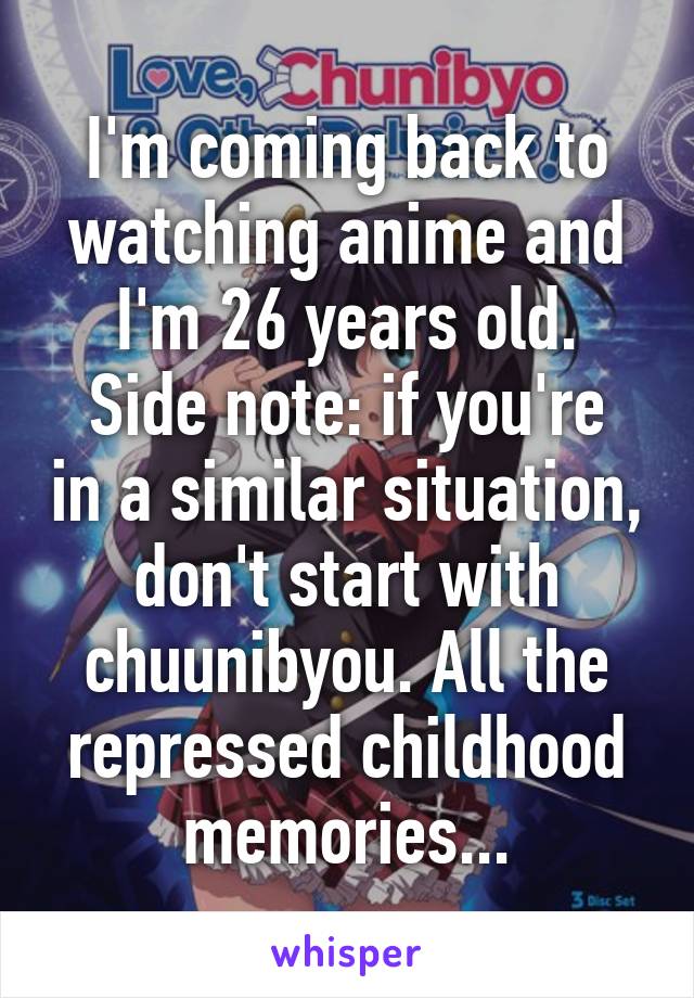 I'm coming back to watching anime and I'm 26 years old.
Side note: if you're in a similar situation, don't start with chuunibyou. All the repressed childhood memories...