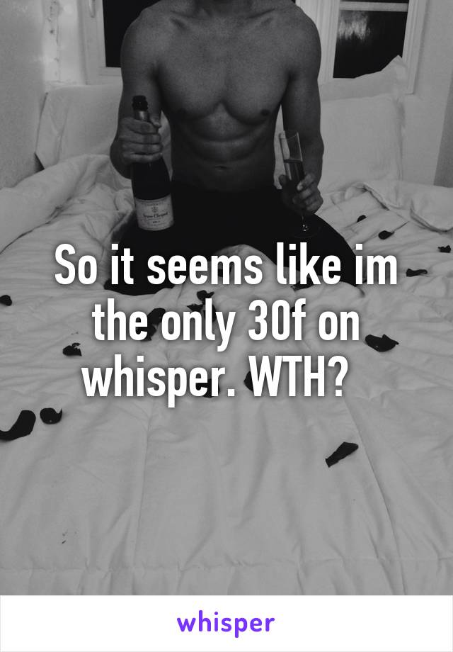 So it seems like im the only 30f on whisper. WTH?  