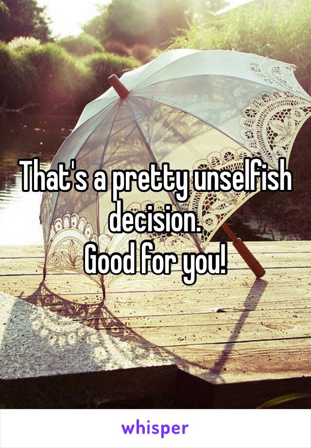 That's a pretty unselfish decision.
Good for you!