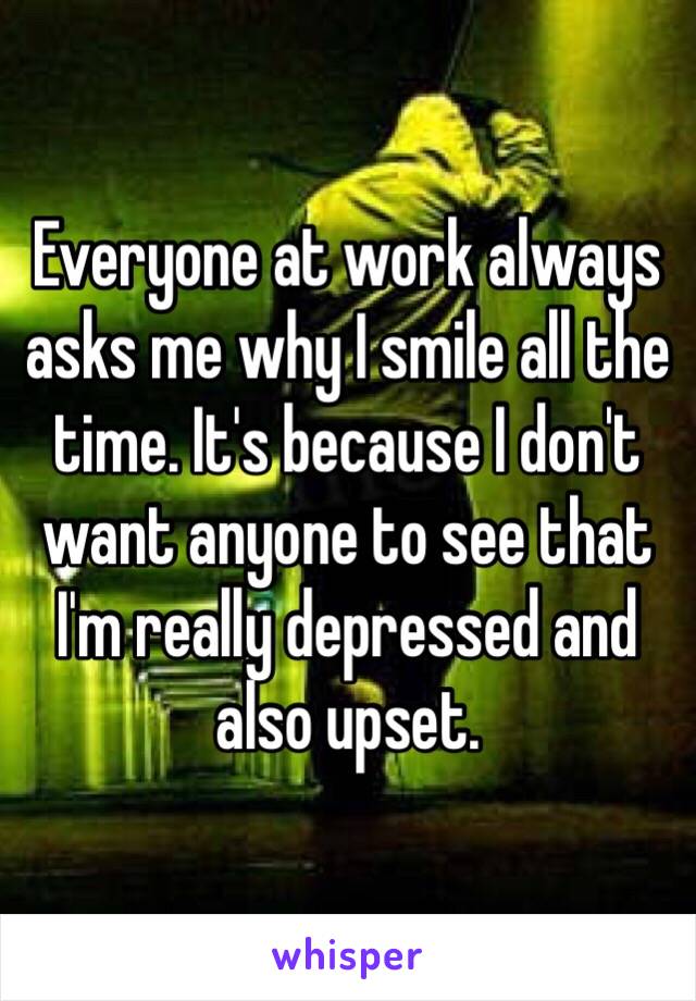 Everyone at work always asks me why I smile all the time. It's because I don't want anyone to see that I'm really depressed and also upset.