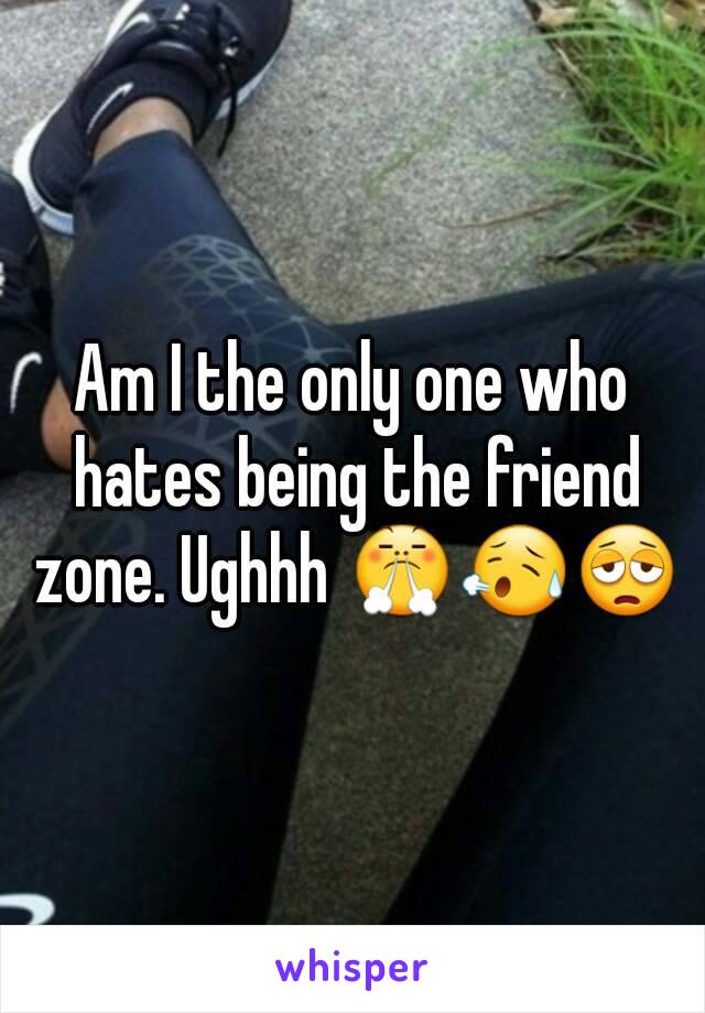 Am I the only one who hates being the friend zone. Ughhh 😤😥😩