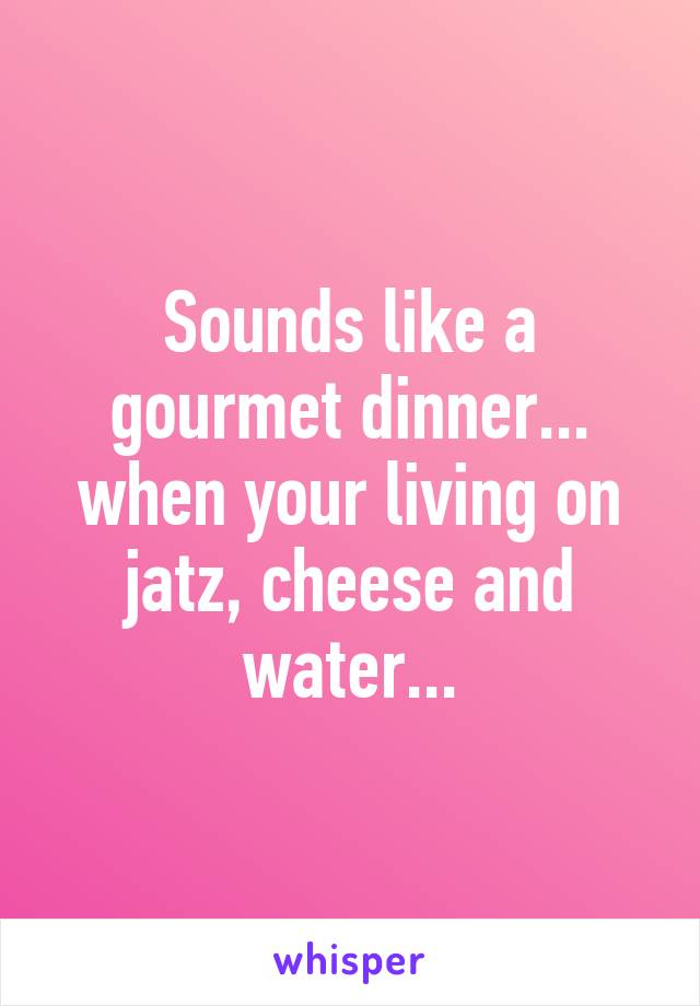 Sounds like a gourmet dinner... when your living on jatz, cheese and water...