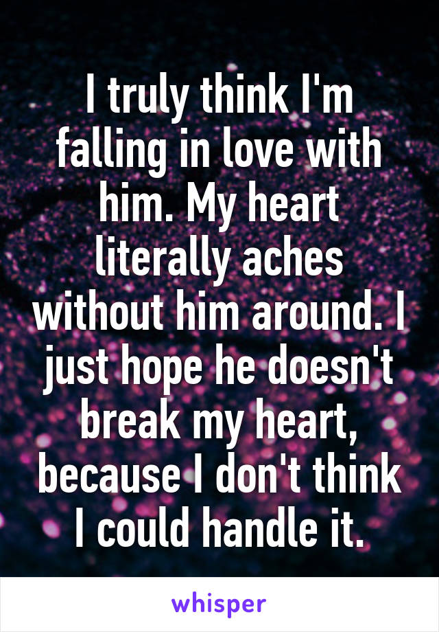 I truly think I'm falling in love with him. My heart literally aches without him around. I just hope he doesn't break my heart, because I don't think I could handle it.