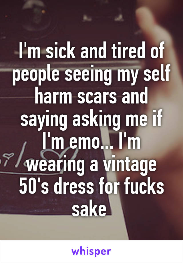 I'm sick and tired of people seeing my self harm scars and saying asking me if I'm emo... I'm wearing a vintage 50's dress for fucks sake 