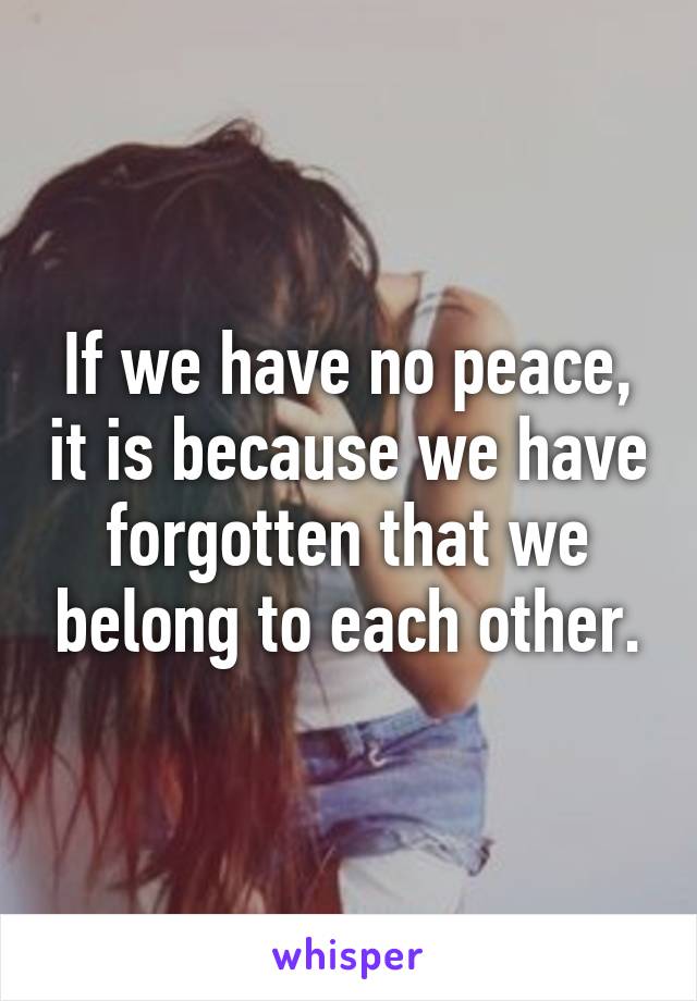 If we have no peace, it is because we have forgotten that we belong to each other.