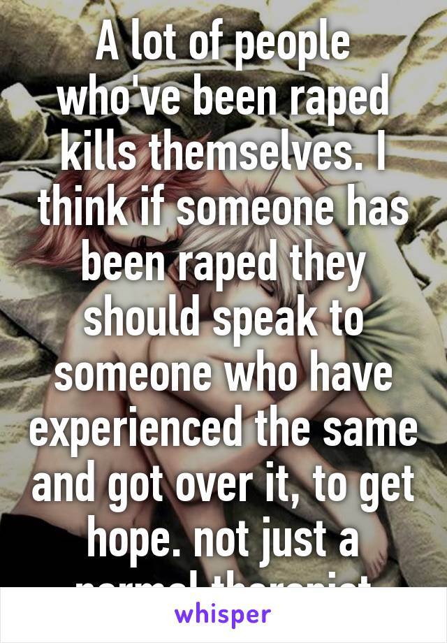 A lot of people who've been raped kills themselves. I think if someone has been raped they should speak to someone who have experienced the same and got over it, to get hope. not just a normal therapist