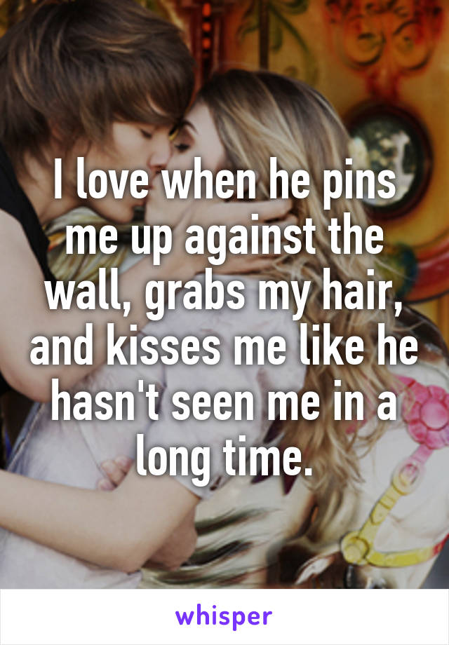 I love when he pins me up against the wall, grabs my hair, and kisses me like he hasn't seen me in a long time.