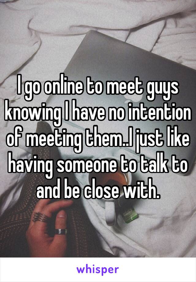 I go online to meet guys knowing I have no intention of meeting them..I just like having someone to talk to and be close with. 