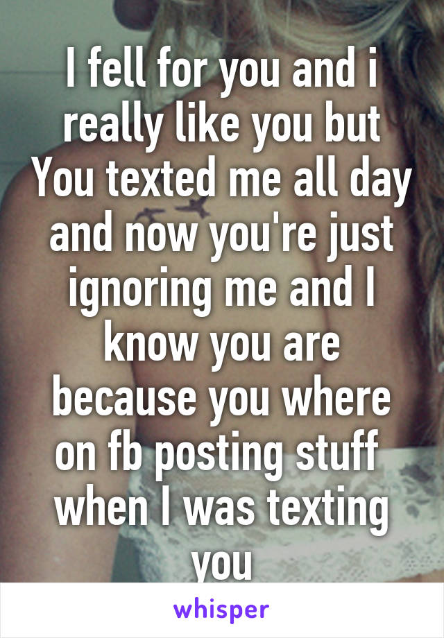 I fell for you and i really like you but You texted me all day and now you're just ignoring me and I know you are because you where on fb posting stuff  when I was texting you